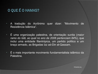 • A tradução do Acrônimo quer dizer: “Movimento de
Resistência Islâmica”.
• É uma organização palestina, de orientação sunita (maior
ramo do Islã, ao qual no ano de 2006 pertenciam 84%), que
inclui uma entidade filantrópica, um partido político e um
braço armado, as Brigadas Izz ad-Din al-Qassam.
• É o mais importante movimento fundamentalista islâmico da
Palestina.
Wikipédia.org
 