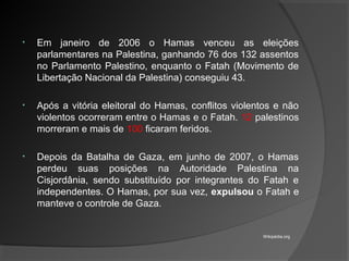 • Em janeiro de 2006 o Hamas venceu as eleições
parlamentares na Palestina, ganhando 76 dos 132 assentos
no Parlamento Palestino, enquanto o Fatah (Movimento de
Libertação Nacional da Palestina) conseguiu 43.
• Após a vitória eleitoral do Hamas, conflitos violentos e não
violentos ocorreram entre o Hamas e o Fatah. 12 palestinos
morreram e mais de 100 ficaram feridos.
• Depois da Batalha de Gaza, em junho de 2007, o Hamas
perdeu suas posições na Autoridade Palestina na
Cisjordânia, sendo substituído por integrantes do Fatah e
independentes. O Hamas, por sua vez, expulsou o Fatah e
manteve o controle de Gaza.
Wikipédia.org
 