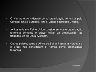 • O Hamas é considerado como organização terrorista pelo
Canadá, União Europeia, Israel, Japão e Estados Unidos.
• A Austrália e o Reino Unido consideram como organização
terrorista somente o braço militar da organização -as
Brigadas Izz ad-Din al-Qassam.
• Outros países, como a África do Sul, a Rússia, a Noruega e
o Brasil não consideram o Hamas como organização
terrorista.
Wikipédia.org
 