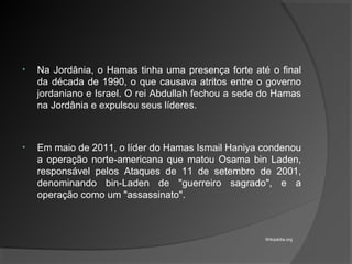 • Na Jordânia, o Hamas tinha uma presença forte até o final
da década de 1990, o que causava atritos entre o governo
jordaniano e Israel. O rei Abdullah fechou a sede do Hamas
na Jordânia e expulsou seus líderes.
• Em maio de 2011, o líder do Hamas Ismail Haniya condenou
a operação norte-americana que matou Osama bin Laden,
responsável pelos Ataques de 11 de setembro de 2001,
denominando bin-Laden de "guerreiro sagrado", e a
operação como um "assassinato".
Wikipédia.org
 