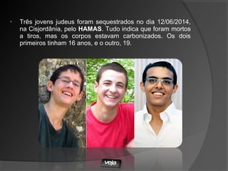 • Três jovens judeus foram sequestrados no dia 12/06/2014,
na Cisjordânia, pelo HAMAS. Tudo indica que foram mortos
a tiros, mas os corpos estavam carbonizados. Os dois
primeiros tinham 16 anos, e o outro, 19.
 