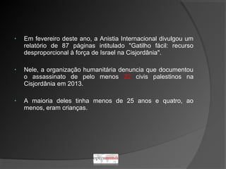 • Em fevereiro deste ano, a Anistia Internacional divulgou um
relatório de 87 páginas intitulado "Gatilho fácil: recurso
desproporcional à força de Israel na Cisjordânia".
• Nele, a organização humanitária denuncia que documentou
o assassinato de pelo menos 22 civis palestinos na
Cisjordânia em 2013.
• A maioria deles tinha menos de 25 anos e quatro, ao
menos, eram crianças.
 