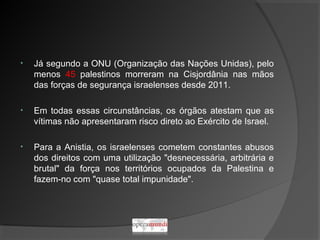 • Já segundo a ONU (Organização das Nações Unidas), pelo
menos 45 palestinos morreram na Cisjordânia nas mãos
das forças de segurança israelenses desde 2011.
• Em todas essas circunstâncias, os órgãos atestam que as
vítimas não apresentaram risco direto ao Exército de Israel.
• Para a Anistia, os israelenses cometem constantes abusos
dos direitos com uma utilização "desnecessária, arbitrária e
brutal" da força nos territórios ocupados da Palestina e
fazem-no com "quase total impunidade".
 