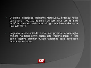 • O premiê israelense, Benjamin Netanyahu, ordenou nesta
quinta-feira (17/07/2014) uma incursão militar por terra no
território palestino controlado pelo grupo islâmico Hamas, a
Faixa de Gaza.
• Segundo o comunicado oficial do governo, a operação
começa na noite desta quinta-feira (horário local) e tem
como objetivo eliminar "túneis utilizados para atividades
terroristas em Israel.“
 