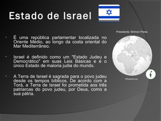 Estado de Israel
• É uma república parlamentar localizada no
Oriente Médio, ao longo da costa oriental do
Mar Mediterrâneo.
• Israel é definido como um "Estado Judeu e
Democrático" em suas Leis Básicas e é o
único Estado de maioria judia do mundo.
• A Terra de Israel é sagrada para o povo judeu
desde os tempos bíblicos. De acordo com a
Torá, a Terra de Israel foi prometida aos três
patriarcas do povo judeu, por Deus, como a
sua pátria.
Wikipédia.org
Presidente: Shimon Peres
 