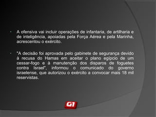 • A ofensiva vai incluir operações de infantaria, de artilharia e
de inteligência, apoiadas pela Força Aérea e pela Marinha,
acrescentou o exército.
• "A decisão foi aprovada pelo gabinete de segurança devido
à recusa do Hamas em aceitar o plano egípcio de um
cessar-fogo e à manutenção dos disparos de foguetes
contra Israel", informou o comunicado do governo
israelense, que autorizou o exército a convocar mais 18 mil
reservistas.
 