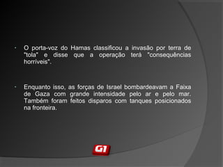 • O porta-voz do Hamas classificou a invasão por terra de
"tola" e disse que a operação terá "consequências
horríveis".
• Enquanto isso, as forças de Israel bombardeavam a Faixa
de Gaza com grande intensidade pelo ar e pelo mar.
Também foram feitos disparos com tanques posicionados
na fronteira.
 