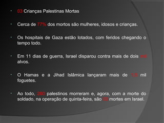 • 03 Crianças Palestinas Mortas
• Cerca de 77% dos mortos são mulheres, idosos e crianças.
• Os hospitais de Gaza estão lotados, com feridos chegando o
tempo todo.
• Em 11 dias de guerra, Israel disparou contra mais de dois mil
alvos.
• O Hamas e a Jihad Islâmica lançaram mais de 1,5 mil
foguetes.
• Ao todo, 260 palestinos morreram e, agora, com a morte do
soldado, na operação de quinta-feira, são 03 mortes em Israel.
 