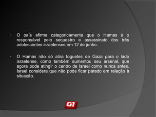 • O país afirma categoricamente que o Hamas é o
responsável pelo sequestro e assassinato dos três
adolescentes israelenses em 12 de junho.
• O Hamas não só atira foguetes de Gaza para o lado
israelense, como também aumentou seu arsenal, que
agora pode atingir o centro de Israel como nunca antes.
Israel considera que não pode ficar parado em relação à
situação.
 