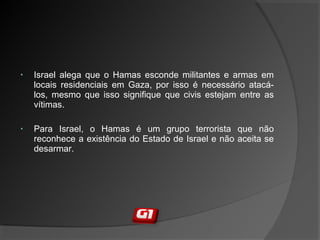 • Israel alega que o Hamas esconde militantes e armas em
locais residenciais em Gaza, por isso é necessário atacá-
los, mesmo que isso signifique que civis estejam entre as
vítimas.
• Para Israel, o Hamas é um grupo terrorista que não
reconhece a existência do Estado de Israel e não aceita se
desarmar.
 