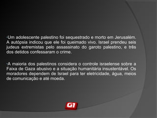 •Um adolescente palestino foi sequestrado e morto em Jerusalém.
A autópsia indicou que ele foi queimado vivo. Israel prendeu seis
judeus extremistas pelo assassinato do garoto palestino, e três
dos detidos confessaram o crime.
•A maioria dos palestinos considera o controle israelense sobre a
Faixa de Gaza abusivo e a situação humanitária insustentável. Os
moradores dependem de Israel para ter eletricidade, água, meios
de comunicação e até moeda.
 