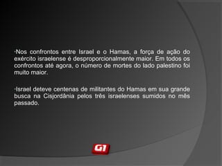 •Nos confrontos entre Israel e o Hamas, a força de ação do
exército israelense é desproporcionalmente maior. Em todos os
confrontos até agora, o número de mortes do lado palestino foi
muito maior.
•Israel deteve centenas de militantes do Hamas em sua grande
busca na Cisjordânia pelos três israelenses sumidos no mês
passado.
 