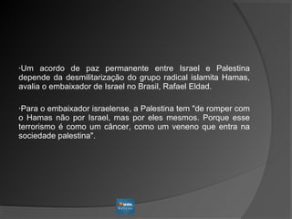 •Um acordo de paz permanente entre Israel e Palestina
depende da desmilitarização do grupo radical islamita Hamas,
avalia o embaixador de Israel no Brasil, Rafael Eldad.
•Para o embaixador israelense, a Palestina tem "de romper com
o Hamas não por Israel, mas por eles mesmos. Porque esse
terrorismo é como um câncer, como um veneno que entra na
sociedade palestina".
 