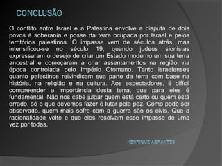 O conflito entre Israel e a Palestina envolve a disputa de dois
povos à soberania e posse da terra ocupada por Israel e pelos
territórios palestinos. O impasse vem de séculos atrás, mas
intensificou-se no século 19, quando judeus sionistas
expressaram o desejo de criar um Estado moderno em sua terra
ancestral e começaram a criar assentamentos na região, na
época controlada pelo Império Otomano. Tanto israelenses
quanto palestinos reivindicam sua parte da terra com base na
história, na religião e na cultura. Aos espectadores, é difícil
compreender a importância desta terra, que para eles é
fundamental. Não nos cabe julgar quem está certo ou quem está
errado, só o que devemos fazer é lutar pela paz. Como pode ser
observado, quem mais sofre com a guerra são os civis. Que a
racionalidade volte e que eles resolvam esse impasse de uma
vez por todas.
 