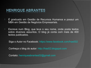  É graduado em Gestão de Recursos Humanos e possui um
MBA em Gestão de Negócios Empresariais.
 Escreve num Blog, que leva o seu nome, onde posta textos
sobre diversos assuntos. O blog já conta com mais de 400
textos publicados.
Siga o Autor no Facebook: https://www.facebook.com/has002
Conheça o blog do autor: http://has02.blogspot.com
Contato: henriqueabrantes02@gmail.com
 