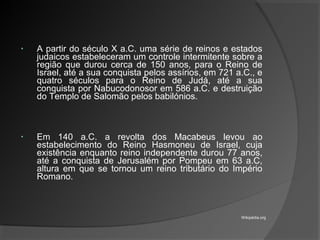 • A partir do século X a.C. uma série de reinos e estados
judaicos estabeleceram um controle intermitente sobre a
região que durou cerca de 150 anos, para o Reino de
Israel, até a sua conquista pelos assírios, em 721 a.C., e
quatro séculos para o Reino de Judá, até a sua
conquista por Nabucodonosor em 586 a.C. e destruição
do Templo de Salomão pelos babilónios.
• Em 140 a.C. a revolta dos Macabeus levou ao
estabelecimento do Reino Hasmoneu de Israel, cuja
existência enquanto reino independente durou 77 anos,
até a conquista de Jerusalém por Pompeu em 63 a.C,
altura em que se tornou um reino tributário do Império
Romano.
Wikipédia.org
 