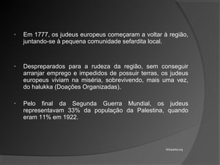 • Em 1777, os judeus europeus começaram a voltar à região,
juntando-se à pequena comunidade sefardita local.
• Despreparados para a rudeza da região, sem conseguir
arranjar emprego e impedidos de possuir terras, os judeus
europeus viviam na miséria, sobrevivendo, mais uma vez,
do halukka (Doações Organizadas).
• Pelo final da Segunda Guerra Mundial, os judeus
representavam 33% da população da Palestina, quando
eram 11% em 1922.
Wikipédia.org
 