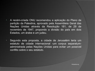 • A recém-criada ONU recomendou a aplicação do Plano de
partição da Palestina, aprovado pela Assembleia Geral das
Nações Unidas através da Resolução 181, de 29 de
novembro de 1947, propondo a divisão do país em dois
Estados, um árabe e um judeu.
• Segundo esta proposta, a cidade de Jerusalém teria um
estatuto de cidade internacional -um corpus separatum-
administrada pelas Nações Unidas para evitar um possível
conflito sobre o seu estatuto.
Wikipédia.org
 