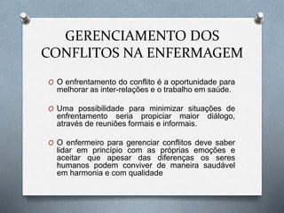 GERENCIAMENTO DOS
CONFLITOS NA ENFERMAGEM
O O enfrentamento do conflito é a oportunidade para
melhorar as inter-relações e o trabalho em saúde.
O Uma possibilidade para minimizar situações de
enfrentamento seria propiciar maior diálogo,
através de reuniões formais e informais.
O O enfermeiro para gerenciar conflitos deve saber
lidar em princípio com as próprias emoções e
aceitar que apesar das diferenças os seres
humanos podem conviver de maneira saudável
em harmonia e com qualidade
 