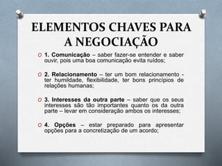 ELEMENTOS CHAVES PARA
A NEGOCIAÇÃO
O 1. Comunicação – saber fazer-se entender e saber
ouvir, pois uma boa comunicação evita ruídos;
O 2. Relacionamento – ter um bom relacionamento -
ter humildade, flexibilidade, ter bons princípios de
relações humanas;
O 3. Interesses da outra parte – saber que os seus
interesses são tão importantes quanto os da outra
parte – levar em consideração ambos os interesses;
O 4. Opções – estar preparado para apresentar
opções para a concretização de um acordo;
 