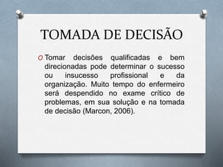 TOMADA DE DECISÃO
O Tomar decisões qualificadas e bem
direcionadas pode determinar o sucesso
ou insucesso profissional e da
organização. Muito tempo do enfermeiro
será despendido no exame crítico de
problemas, em sua solução e na tomada
de decisão (Marcon, 2006).
 