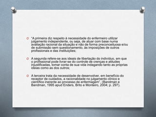 O “A primeira diz respeito à necessidade do enfermeiro utilizar
julgamento independente, ou seja, de atuar com base numa
avaliação racional da situação e não de forma preconceituosa e/ou
de submissão sem questionamento, às imposições de outros
profissionais e das instituições;
O A segunda refere-se aos ideais de libertação do indivíduo, em que
o profissional pode livrar-se do controle de crenças e atitudes
injustificadas, tomar conta de sua vida indagando tanto as próprias
ideias como as dos outros;
O A terceira trata da necessidade de desenvolver, em benefício do
receptor de cuidados, a racionalidade no julgamento clínico e
científico inerente ao processo de enfermagem”. (Bandman e
Bandman, 1995 apud Enders, Brito e Monteiro, 2004; p. 297).
 