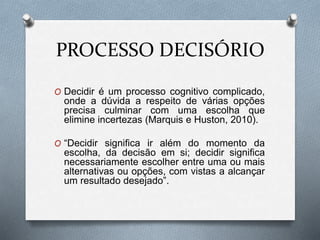 PROCESSO DECISÓRIO
O Decidir é um processo cognitivo complicado,
onde a dúvida a respeito de várias opções
precisa culminar com uma escolha que
elimine incertezas (Marquis e Huston, 2010).
O “Decidir significa ir além do momento da
escolha, da decisão em si; decidir significa
necessariamente escolher entre uma ou mais
alternativas ou opções, com vistas a alcançar
um resultado desejado”.
 