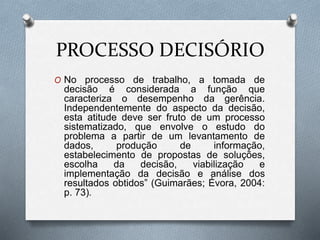 PROCESSO DECISÓRIO
O No processo de trabalho, a tomada de
decisão é considerada a função que
caracteriza o desempenho da gerência.
Independentemente do aspecto da decisão,
esta atitude deve ser fruto de um processo
sistematizado, que envolve o estudo do
problema a partir de um levantamento de
dados, produção de informação,
estabelecimento de propostas de soluções,
escolha da decisão, viabilização e
implementação da decisão e análise dos
resultados obtidos” (Guimarães; Évora, 2004:
p. 73).
 