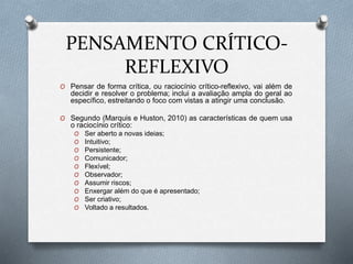 PENSAMENTO CRÍTICO-
REFLEXIVO
O Pensar de forma crítica, ou raciocínio crítico-reflexivo, vai além de
decidir e resolver o problema; inclui a avaliação ampla do geral ao
específico, estreitando o foco com vistas a atingir uma conclusão.
O Segundo (Marquis e Huston, 2010) as características de quem usa
o raciocínio crítico:
O Ser aberto a novas ideias;
O Intuitivo;
O Persistente;
O Comunicador;
O Flexível;
O Observador;
O Assumir riscos;
O Enxergar além do que é apresentado;
O Ser criativo;
O Voltado a resultados.
 