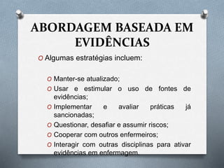 ABORDAGEM BASEADA EM
EVIDÊNCIAS
O Algumas estratégias incluem:
O Manter-se atualizado;
O Usar e estimular o uso de fontes de
evidências;
O Implementar e avaliar práticas já
sancionadas;
O Questionar, desafiar e assumir riscos;
O Cooperar com outros enfermeiros;
O Interagir com outras disciplinas para ativar
evidências em enfermagem.
 