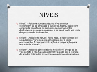 NÍVEIS
O Nível 7 - Falta de humanidade: no nível anterior
evidenciam-se as ameaças e punições. Neste, aparecem
com muita freqüência os primeiros comportamentos
destrutivos e as pessoas passam a se sentir cada vez mais
desprovidas de sentimentos;
O Nível 8 - Ataque de nervos: nesta fase, a necessidade de
se autopreservar e se proteger passa a ser a única
preocupação. A principal motivação é a preparação para
atacar e ser atacado;
O Nível 9 - Ataques generalizados: neste nível chega-se às
vias de fato e não há outra alternativa a não ser a retirada
de um dos dois lados envolvidos ou a derrota de um deles.
 