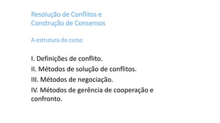 Resolução de Conflitos e
Construção de Consensos
A estrutura do curso
I. Definições de conflito.
II. Métodos de solução de conflitos.
III. Métodos de negociação.
IV. Métodos de gerência de cooperação e
confronto.
 