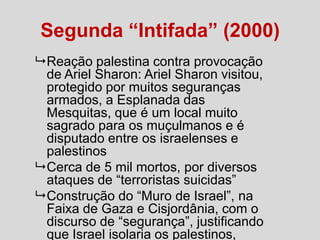 Segunda “Intifada” (2000)
 Reação palestina contra provocação
de Ariel Sharon: Ariel Sharon visitou,
protegido por muitos seguranças
armados, a Esplanada das
Mesquitas, que é um local muito
sagrado para os muçulmanos e é
disputado entre os israelenses e
palestinos
 Cerca de 5 mil mortos, por diversos
ataques de “terroristas suicidas”
 Construção do “Muro de Israel”, na
Faixa de Gaza e Cisjordânia, com o
discurso de “segurança”, justificando
que Israel isolaria os palestinos,

 