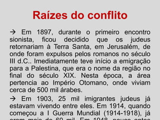 Raízes do conflito
 Em 1897, durante o primeiro encontro
sionista, ficou decidido que os judeus
retornariam à Terra Santa, em Jerusalém, de
onde foram expulsos pelos romanos no século
III d.C.. Imediatamente teve início a emigração
para a Palestina, que era o nome da região no
final do século XIX. Nesta época, a área
pertencia ao Império Otomano, onde viviam
cerca de 500 mil árabes.
 Em 1903, 25 mil imigrantes judeus já
estavam vivendo entre eles. Em 1914, quando
começou a I Guerra Mundial (1914-1918), já

 