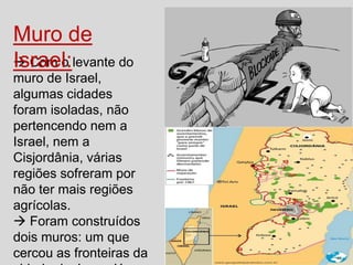 Muro de
 Com o levante do
Israel:
muro de Israel,
algumas cidades
foram isoladas, não
pertencendo nem a
Israel, nem a
Cisjordânia, várias
regiões sofreram por
não ter mais regiões
agrícolas.
 Foram construídos
dois muros: um que
cercou as fronteiras da

 
