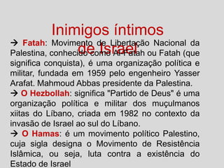 Inimigos íntimos
 Fatah: Movimento de Libertação Nacional da
de Israel
Palestina, conhecido como Al-Fatah ou Fatah (que
significa conquista), é uma organização política e
militar, fundada em 1959 pelo engenheiro Yasser
Arafat. Mahmoud Abbas presidente da Palestina.
 O Hezbollah: significa "Partido de Deus" é uma
organização política e militar dos muçulmanos
xiitas do Líbano, criada em 1982 no contexto da
invasão de Israel ao sul do Líbano.
 O Hamas: é um movimento político Palestino,
cuja sigla designa o Movimento de Resistência
Islâmica, ou seja, luta contra a existência do
Estado de Israel

 
