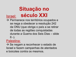 Israel:

Situação no
século XXI

 Permanece nos territórios ocupados e
se nega a obedecer a resolução 242
da ONU (que obriga o país a se retirar
de todas as regiões conquistadas
durante a Guerra dos Seis Dias – slide
6 -).

Palestina:
 Se negam a reconhecer o estado de
Israel e fazem campanhas de atentados
e boicotes contra os mesmos.

 