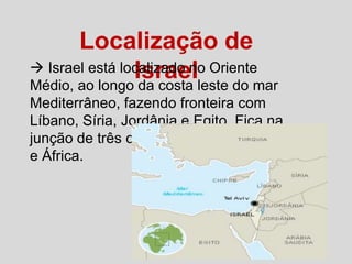 Localização de
 Israel está localizado no Oriente
Israelleste do mar
Médio, ao longo da costa
Mediterrâneo, fazendo fronteira com
Líbano, Síria, Jordânia e Egito. Fica na
junção de três continentes: Europa, Ásia
e África.

 