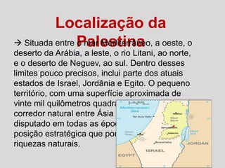 Localização da
 Situada entre Palestina a oeste, o
o mar Mediterrâneo,
deserto da Arábia, a leste, o rio Litani, ao norte,
e o deserto de Neguev, ao sul. Dentro desses
limites pouco precisos, inclui parte dos atuais
estados de Israel, Jordânia e Egito. O pequeno
território, com uma superfície aproximada de
vinte mil quilômetros quadrados, constitui um
corredor natural entre Ásia e África, muito
disputado em todas as épocas, mais por sua
posição estratégica que por suas escassas
riquezas naturais.

 