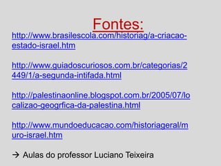 Fontes:

http://www.brasilescola.com/historiag/a-criacaoestado-israel.htm
http://www.guiadoscuriosos.com.br/categorias/2
449/1/a-segunda-intifada.html
http://palestinaonline.blogspot.com.br/2005/07/lo
calizao-geogrfica-da-palestina.html
http://www.mundoeducacao.com/historiageral/m
uro-israel.htm

 Aulas do professor Luciano Teixeira

 