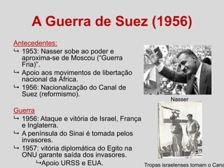 A Guerra de Suez (1956)
Antecedentes:
 1953: Nasser sobe ao poder e
aproxima-se de Moscou (“Guerra
Fria)”.
 Apoio aos movimentos de libertação
nacional da África.
 1956: Nacionalização do Canal de
Suez (reformismo).
Guerra
 1956: Ataque e vitória de Israel, França
e Inglaterra.
 A península do Sinai é tomada pelos
invasores.
 1957: vitória diplomática do Egito na
ONU garante saída dos invasores.
 Apoio URSS e EUA.

Nasser

Tropas israelenses tomam o Cana

 