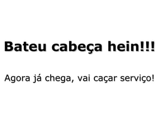Bateu cabeça hein!!! Agora já chega, vai caçar serviço!