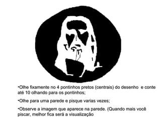 Olhe fixamente no 4 pontinhos pretos (centrais) do desenho  e conte até 10 olhando para os pontinhos; Olhe para uma parede e pisque varias vezes; Observe a imagem que aparece na parede. (Quando mais você piscar, melhor fica será a visualização  