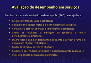 Avaliação de desempenho em serviços 
Um bom sistema de avaliação de desempenho (SAD) deve ajudar a: 
• Esclarecer e traduzir visão e estratégia; 
• Planejar e estabelecer metas e alinhar iniciativas estratégicas; 
• Comunicar e associar objetivos e implementar a estratégia; 
• Avaliar os resultados e indicações de tendência e revisar 
periodicamente a estratégia; 
• Diagnosticar e eliminar desempenho deficiente e corrigir o rumo em 
direção aos objetivos estratégicos; 
• Mudar de direção e revisar os objetivos; 
• Propiciar o aprendizado estratégico e o aperfeiçoamento contínuo, e 
• Projetar a criação de uma nova organização. 
 