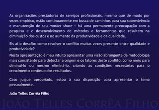 As organizações prestadoras de serviços profissionais, mesmo que de modo por 
vezes empírico, estão continuamente em busca de caminhos para sua sobrevivência 
e manutenção de seu market share – há uma permanente preocupação com a 
pesquisa e o desenvolvimento de métodos e ferramentas que resultem na 
diminuição dos custos e no aumento da produtividade e da qualidade. 
Eis aí o desafio: como resolver o conflito muitas vezes presente entre qualidade e 
produtividade? 
Nesta apresentação é meu intuito apresentar uma visão abrangente da metodologia 
mais consistente para detectar a origem e os fatores deste conflito, como meio para 
diminuí-lo ou mesmo eliminá-lo, criando as condições necessárias para o 
crescimento contínuo dos resultados. 
Caso julgue apropriado, estou à sua disposição para apresentar o tema 
pessoalmente. 
João Telles Corrêa Filho 
 