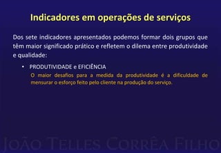 Indicadores em operações de serviços 
Dos sete indicadores apresentados podemos formar dois grupos que 
têm maior significado prático e refletem o dilema entre produtividade 
e qualidade: 
• PRODUTIVIDADE e EFICIÊNCIA 
O maior desafios para a medida da produtividade é a dificuldade de 
mensurar o esforço feito pelo cliente na produção do serviço. 
 
