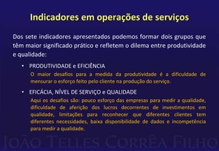 Indicadores em operações de serviços 
Dos sete indicadores apresentados podemos formar dois grupos que 
têm maior significado prático e refletem o dilema entre produtividade 
e qualidade: 
• PRODUTIVIDADE e EFICIÊNCIA 
O maior desafios para a medida da produtividade é a dificuldade de 
mensurar o esforço feito pelo cliente na produção do serviço. 
• EFICÁCIA, NÍVEL DE SERVIÇO e QUALIDADE 
Aqui os desafios são: pouco esforço das empresas para medir a qualidade, 
dificuldade de aferição dos lucros decorrentes de investimentos em 
qualidade, limitações para reconhecer que diferentes clientes tem 
diferentes necessidades, baixa disponibilidade de dados e incompetência 
para medir a qualidade. 
 
