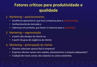 Fatores críticos para produtividade e 
qualidade 
1. Marketing – posicionamento 
• Excelência operacional, que leva a empresa para a produtividade, 
• Conhecimento do mercado e 
• Liderança em produto, que levam a empresa para a qualidade. 
2. Marketing – segmentação 
• A partir dos desejos do cliente ou 
• A partir do grau de exigência do cliente 
3. Marketing – participação do cliente 
• Clientes valorizam acesso fácil à empresa? 
• Empresa oferece canais com rapidez, planejamento e preparo adequados? 
• A adição de novos canais não substitui os canais existentes. 
 