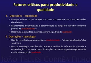 Fatores críticos para produtividade e 
qualidade 
4. Operações – capacidade 
• Planejar a demanda por serviços com base no passado e nas novas demandas 
dos clientes, 
• Mapeamento de processos e determinação da carga de trabalho conforme 
padrão de produtividade e 
• Determinação das filas máximas conforme padrão de qualidade. 
5. Operações – tecnologia 
• Uso da tecnologia para aumentar a produtividade – “despersonalização” dos 
serviços, e 
• Uso da tecnologia com fins de captura e análise de informação, visando a 
customização do serviço e permitindo ações de marketing como segmentação 
e relacionamento de qualidade. 
 