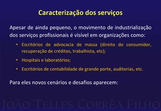 Caracterização dos serviços 
Apesar de ainda pequeno, o movimento de industrialização 
dos serviços profissionais é visível em organizações como: 
• Escritórios de advocacia de massa (direito do consumidor, 
recuperação de créditos, trabalhista, etc); 
• Hospitais e laboratórios; 
• Escritórios de contabilidade de grande porte, auditorias, etc. 
Para eles novos cenários e desafios aparecem: 
 